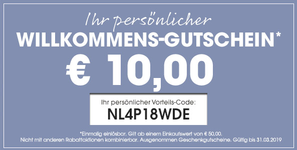 Ihr persönlicher Willkommens-Gutschein* 10,00 Euro / Ihr persönlocher Vorteilscode: NL4P18WDE * Einmalig einlösbar. Gilt ab einem Einkaufswert von 50,00 Euro. Nicht mit anderen Rabattaktionen kombinierbar. Gültig bis 31.03.2018